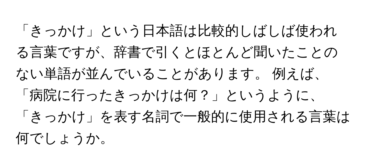 「きっかけ」という日本語は比較的しばしば使われる言葉ですが、辞書で引くとほとんど聞いたことのない単語が並んでいることがあります。 例えば、「病院に行ったきっかけは何？」というように、「きっかけ」を表す名詞で一般的に使用される言葉は何でしょうか。