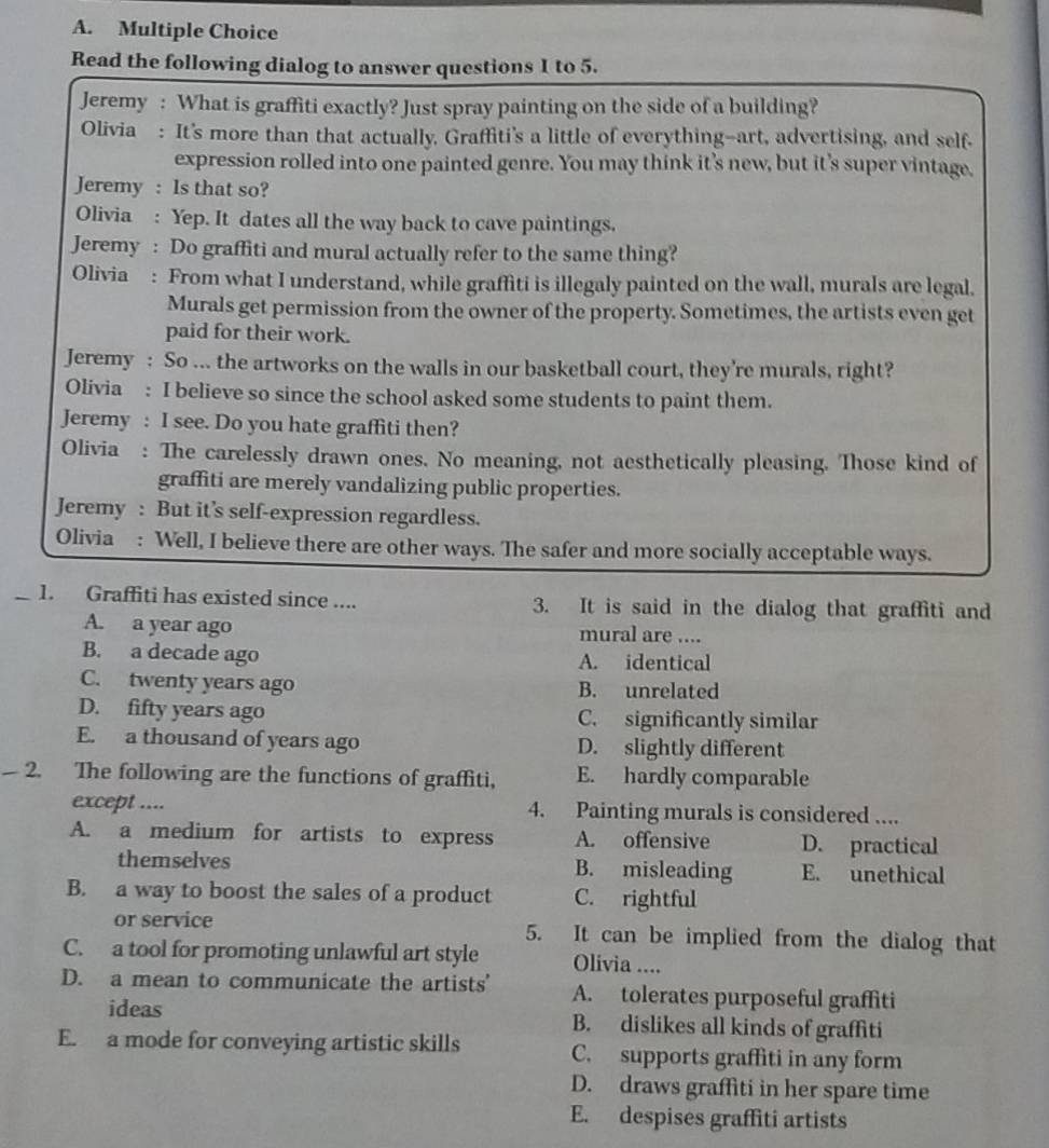 Read the following dialog to answer questions 1 to 5.
Jeremy : What is graffiti exactly? Just spray painting on the side of a building?
Olivia : It's more than that actually, Graffiti's a little of everything--art, advertising, and self-
expression rolled into one painted genre. You may think it’s new, but it's super vintage.
Jeremy : Is that so?
Olivia : Yep. It dates all the way back to cave paintings.
Jeremy : Do graffiti and mural actually refer to the same thing?
Olivia : From what I understand, while graffiti is illegaly painted on the wall, murals are legal.
Murals get permission from the owner of the property. Sometimes, the artists even get
paid for their work.
Jeremy : So ... the artworks on the walls in our basketball court, they’re murals, right?
Olivia : I believe so since the school asked some students to paint them.
Jeremy : I see. Do you hate graffiti then?
Olivia : The carelessly drawn ones. No meaning, not aesthetically pleasing. Those kind of
graffiti are merely vandalizing public properties.
Jeremy : But it’s self-expression regardless.
Olivia : Well, I believe there are other ways. The safer and more socially acceptable ways.
_1. Graffiti has existed since .... 3. It is said in the dialog that graffiti and
A. a year ago mural are ....
B. a decade ago A. identical
C. twenty years ago B. unrelated
D. fifty years ago C. significantly similar
E. a thousand of years ago D. slightly different
2. The following are the functions of graffiti, E. hardly comparable
except .... 4. Painting murals is considered ....
A. a medium for artists to express A. offensive D. practical
themselves B. misleading E. unethical
B. a way to boost the sales of a product C. rightful
or service 5. It can be implied from the dialog that
C. a tool for promoting unlawful art style Olivia ....
D. a mean to communicate the artists' A. tolerates purposeful graffiti
ideas B. dislikes all kinds of graffiti
E. a mode for conveying artistic skills C. supports graffiti in any form
D. draws graffiti in her spare time
E. despises graffiti artists