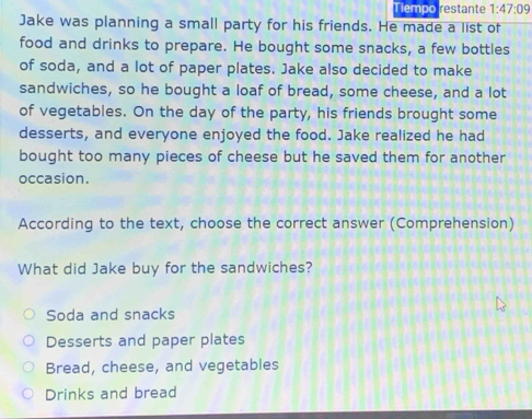 Tiempo restante 1:47:09 
Jake was planning a small party for his friends. He made a list of
food and drinks to prepare. He bought some snacks, a few bottles
of soda, and a lot of paper plates. Jake also decided to make
sandwiches, so he bought a loaf of bread, some cheese, and a lot
of vegetables. On the day of the party, his friends brought some
desserts, and everyone enjoyed the food. Jake realized he had
bought too many pieces of cheese but he saved them for another
occasion.
According to the text, choose the correct answer (Comprehension)
What did Jake buy for the sandwiches?
Soda and snacks
Desserts and paper plates
Bread, cheese, and vegetables
Drinks and bread