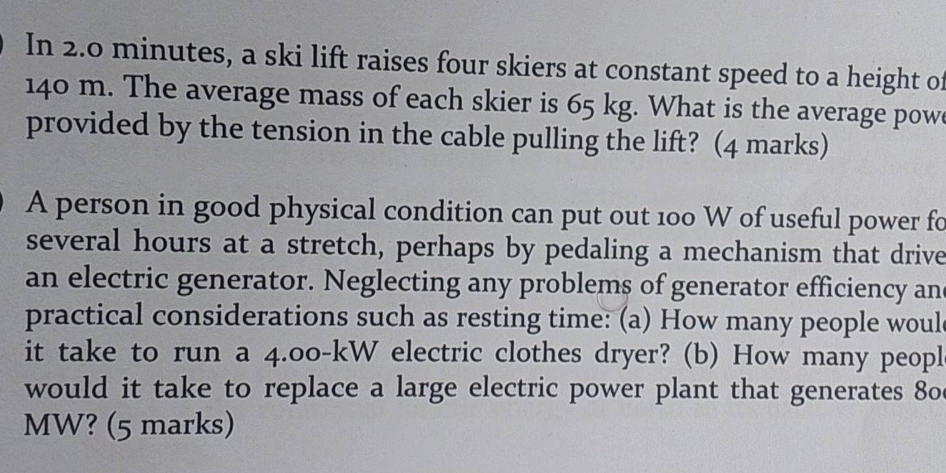 In 2.0 minutes, a ski lift raises four skiers at constant speed to a height of
140 m. The average mass of each skier is 65 kg. What is the average powe 
provided by the tension in the cable pulling the lift? (4 marks) 
A person in good physical condition can put out 100 W of useful power fo 
several hours at a stretch, perhaps by pedaling a mechanism that drive 
an electric generator. Neglecting any problems of generator efficiency an 
practical considerations such as resting time: (a) How many people woul 
it take to run a 4.00-kW electric clothes dryer? (b) How many peopl 
would it take to replace a large electric power plant that generates 80
MW? (5 marks)