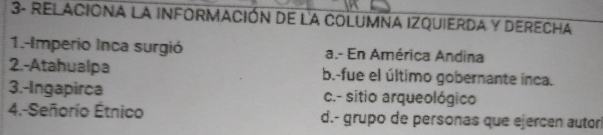 3- RELACIONA LA INFORMACIón de la COLUMNA IZQUierDA y DErecha
1.-Imperio Inca surgió a.- En América Andina
2.-Atahualpa b.-fue el último gobernante inca.
3.-Ingapirca c.- sitio arqueológico
4.-Señorío Étnico d.- grupo de personas que ejercen autorl