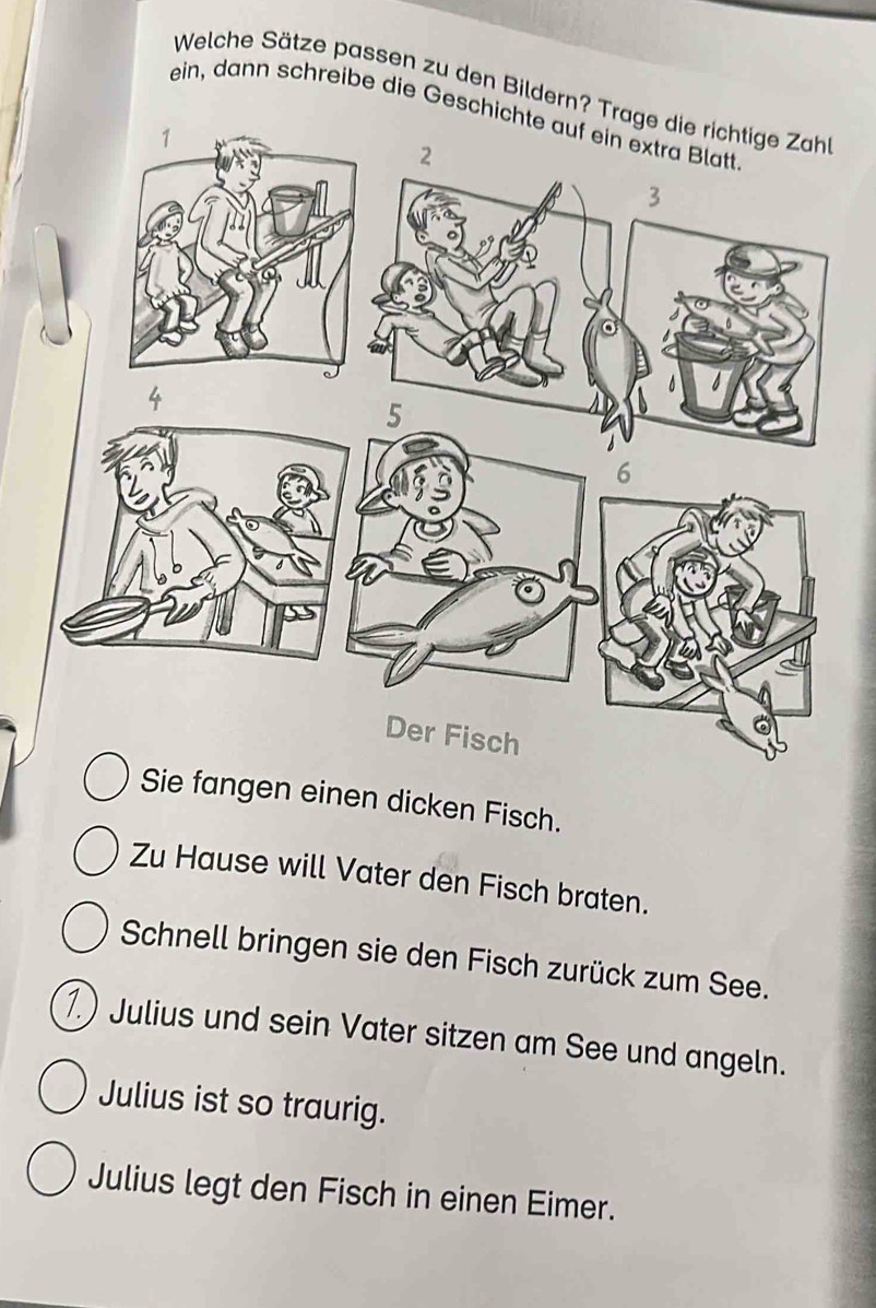 Welche Sätze passen zu den Bildern? Tr 
ein, dann schreibe die Geschi 
e fangen einen dicken Fisch. 
Zu Hause will Vater den Fisch braten. 
Schnell bringen sie den Fisch zurück zum See. 
1.) Julius und sein Vater sitzen am See und angeln. 
Julius ist so traurig. 
Julius legt den Fisch in einen Eimer.