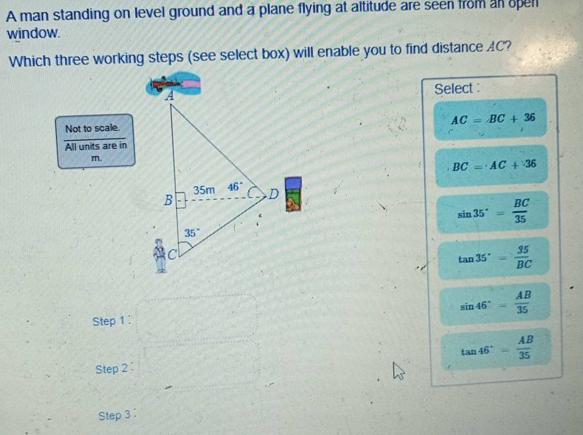 A man standing on level ground and a plane flying at altitude are seen from an opell
window.
Which three working steps (see select box) will enable you to find distance AC?
Select :
AC=BC+36
Not to scale.
All units are in
m.
BC=AC+36
sin 35°= BC/35 
tan 35°= 35/BC 
sin 46°= AB/35 
Step 1 :
tan 46°= AB/35 
Step 2 :
Step 3 :