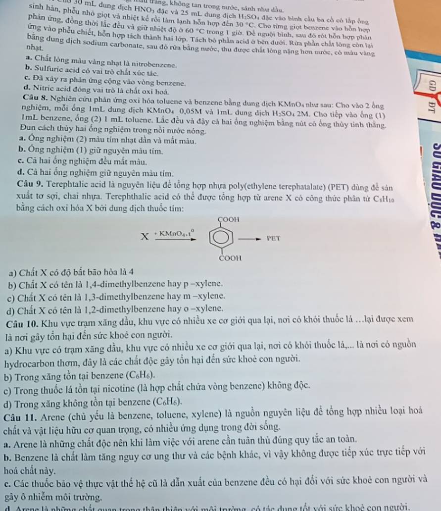 thầu trắng, không tan trong nước, sánh như dầu
0 30 mL dung dịch HNO5 đặc và 25 mL dung địch H SO 4 đặc vào bình cầu ba cổ có lắp ông
sinh hàn, phếu nhỏ giọt và nhiệt kế rồi làm lạnh hỗn hợp đến 30°C. Cho từng giọt benzene vào hỗn hợp
phản ứng, đồng thời lắc đều và giữ nhiệt độ ở 60°C trong 1 giờ. Đề nguội bình, sau đó rót hỗn hợp phản
ứng vào phêu chiết, hôn hợp tách thành hai lớp. Tách bỏ phần acid ở bên dưới. Rừa phần chất lông còn lại
băng dung dịch sodium carbonate, sau đô rừa bằng nước, thu được chất lòng nặng hơn nước, có màu vàng
nhạt.
a. Chất lông màu vàng nhạt là nitrobenzene.
b. Sulfuric acid có vai trò chất xúc tác.
c. Đã xây ra phản ứng cộng vào vòng benzene.
d. Nitric acid đóng vai trò là chất oxỉ hoá.
Câu 8. Nghiên cứu phản ứng oxỉ hóa toluene và benzene bằng dung dịch KMnO4 như sau: Cho vào 2 ổng
nghiệm, mỗi ống 1mL dung dịch KMnO₄ 0,05M và 1mL dung địch H_2SO 4 2M. Cho tiếp vào ống (1)
ImL benzene, ống (2) 1 mL toluene. Lắc đều và đậy cả hai ống nghiệm bằng nút có ống thủy tinh thằng.
Đun cách thủy hai ổng nghiệm trong nổi nước nóng.
a. Ông nghiệm (2) màu tím nhạt dần và mắt màu.
b. Ông nghiệm (1) giữ nguyên màu tím.
c. Cả hai ống nghiệm đều mắt mâu.
d. Cả hai ổng nghiệm giữ nguyên màu tím.
Câu 9. Terephtalic acid là nguyên liệu để tổng hợp nhựa poly(ethylene terephatalate) (PET) dùng để sản
xuất tơ sợi, chai nhựa. Terephthalic acid có thể được tổng hợp từ arene X có công thức phân tử CsH₁
bằng cách oxi hóa X bởi dung dịch thuốc tím:
çoOH
X KMnO4,1º
PET
COOH
a) Chất X có độ bất bão hòa là 4
b) Chất X có tên là 1,4-dimethylbenzene hay p -xylene.
c) Chất X có tên là 1,3-dimethylbenzene hay m -xylene.
d) Chất X có tên là 1,2-dimethylbenzene hay o -xylene.
Câu 10. Khu vực trạm xăng dầu, khu vực có nhiều xe cơ giới qua lại, nơi có khói thuốc lá ...lại được xem
à nơi gây tổn hại đến sức khoẻ con người.
a) Khu vực có trạm xăng đầu, khu vực có nhiều xe cơ giới qua lại, nơi có khói thuốc lá,... là nơi có nguồn
hydrocarbon thơm, đây là các chất độc gây tồn hại đến sức khoẻ con người.
b) Trong xăng tồn tại benzene : (C₆H₆).
c) Trong thuốc lá tồn tại nicotine (là hợp chất chứa vòng benzene) không độc.
d) Trong xăng không tồn tại benzene (C_6H_6).
Câu 11. Arene (chủ yếu là benzene, toluene, xylene) là nguồn nguyên liệu để tổng hợp nhiều loại hoá
chất và vật liệu hữu cơ quan trọng, có nhiều ứng dụng trong đời sống.
a. Arene là những chất độc nên khi làm việc với arene cần tuân thủ đúng quy tắc an toàn.
b. Benzene là chất làm tăng nguy cơ ung thư và các bệnh khác, vì vậy không được tiếp xúc trực tiếp với
hoá chất này.
c. Các thuốc bão vệ thực vật thể hệ cũ là dẫn xuất của benzene đều có hại đổi với sức khoẻ con người và
gây ô nhiễm môi trường.
d  A rana lé nhima abés l g   c ó tá c dung tốt với sức khoệ con người.