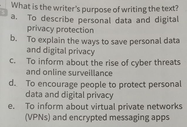 What is the writer’s purpose of writing the text?
S
a. To describe personal data and digital
privacy protection
b. To explain the ways to save personal data
and digital privacy
c. To inform about the rise of cyber threats
and online surveillance
d. To encourage people to protect personal
data and digital privacy
e. To inform about virtual private networks
(VPNs) and encrypted messaging apps