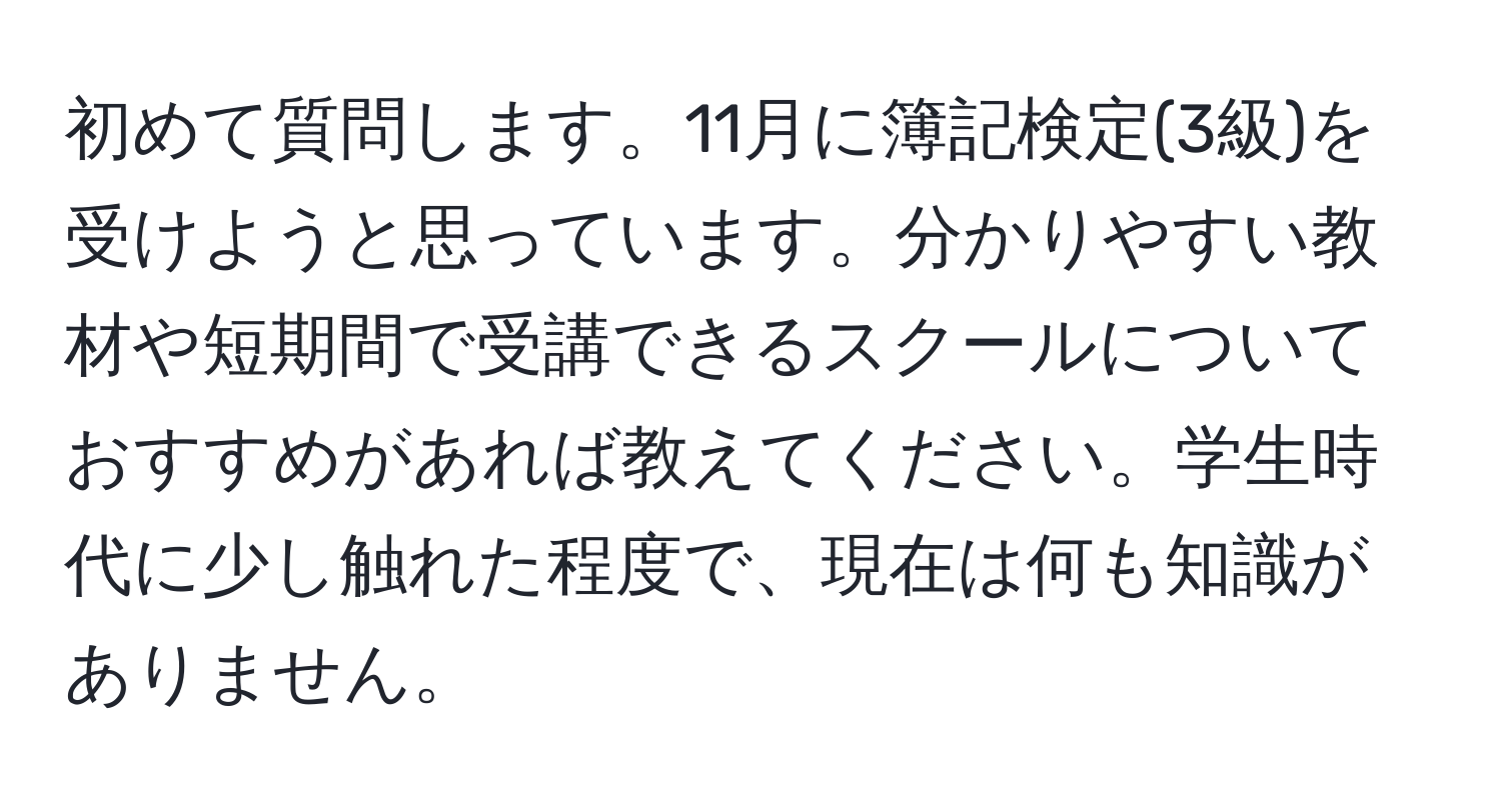 初めて質問します。11月に簿記検定(3級)を受けようと思っています。分かりやすい教材や短期間で受講できるスクールについておすすめがあれば教えてください。学生時代に少し触れた程度で、現在は何も知識がありません。