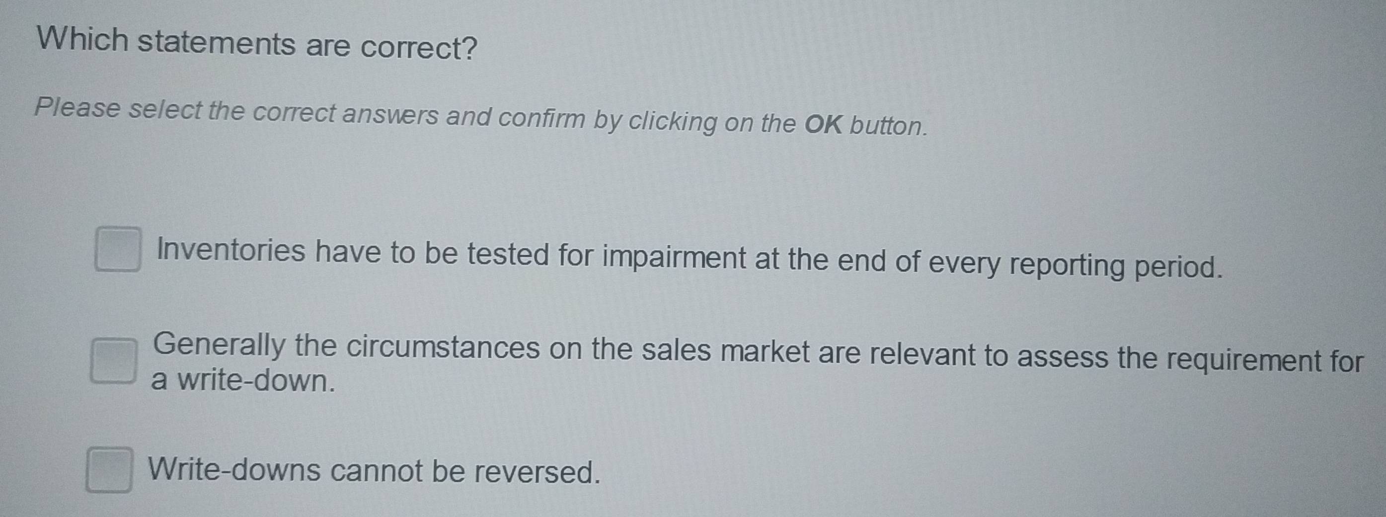 Which statements are correct?
Please select the correct answers and confirm by clicking on the OK button.
Inventories have to be tested for impairment at the end of every reporting period.
Generally the circumstances on the sales market are relevant to assess the requirement for
a write-down.
Write-downs cannot be reversed.