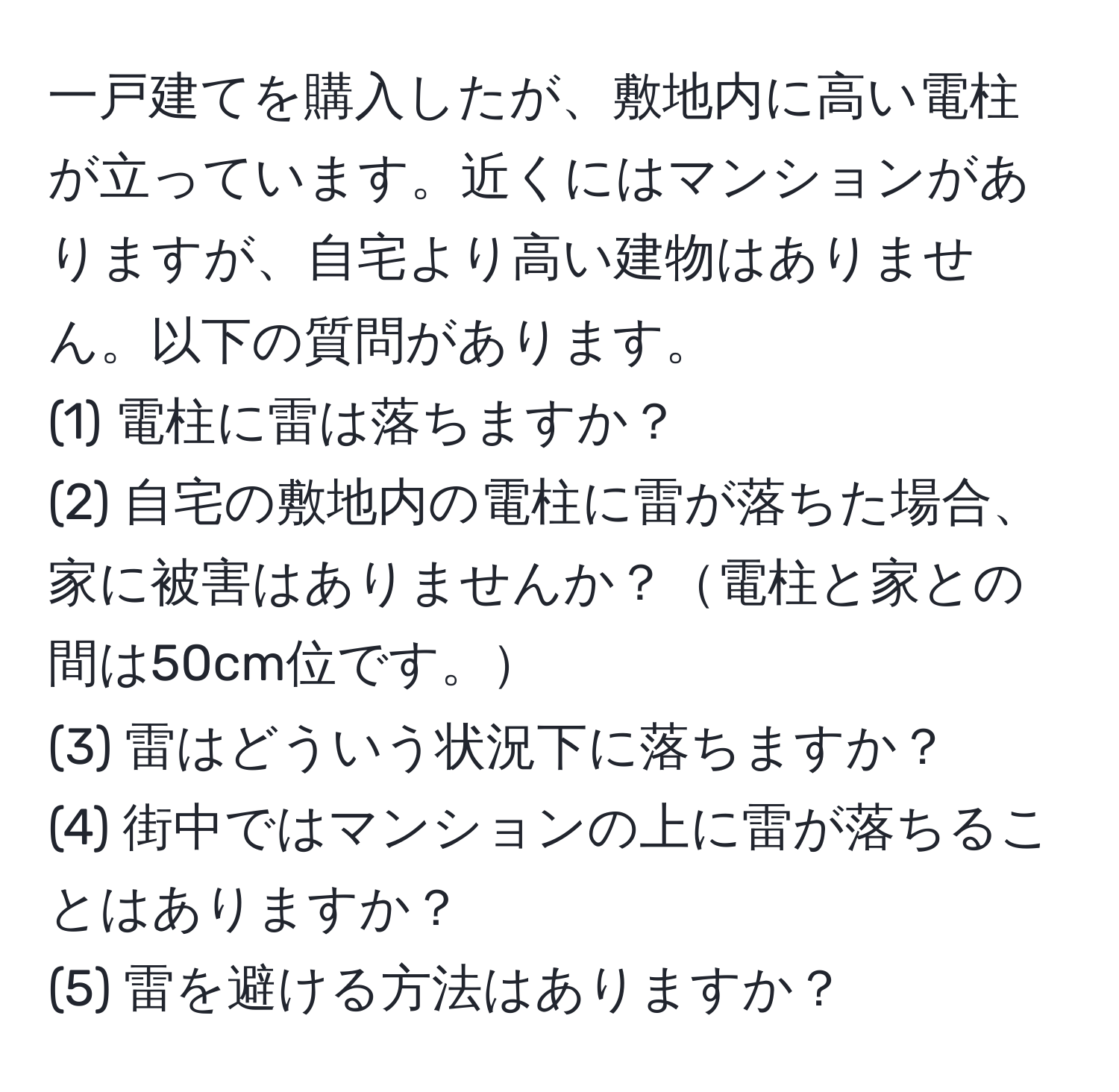 一戸建てを購入したが、敷地内に高い電柱が立っています。近くにはマンションがありますが、自宅より高い建物はありません。以下の質問があります。  
(1) 電柱に雷は落ちますか？  
(2) 自宅の敷地内の電柱に雷が落ちた場合、家に被害はありませんか？電柱と家との間は50cm位です。  
(3) 雷はどういう状況下に落ちますか？  
(4) 街中ではマンションの上に雷が落ちることはありますか？  
(5) 雷を避ける方法はありますか？