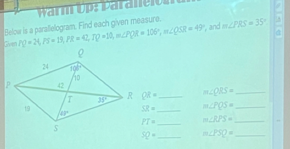 warm u   Para ll o 
9
Below is a parallelogram. Find each given measure.
Given PQ=24,PS=19,PR=42,TQ=10,m∠ PQR=106°,m∠ QSR=49° , and m∠ PRS=35°
A
QR= _ m∠ QRS= _
SR= _ m∠ PQS= _
PT= _ m∠ RPS= _
SQ= _ m∠ PSQ= _