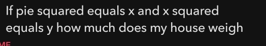 If pie squared equals x and x squared
equals y how much does my house weigh
n=