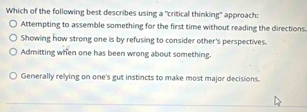 Which of the following best describes using a "critical thinking" approach:
Attempting to assemble something for the first time without reading the directions.
Showing how strong one is by refusing to consider other's perspectives.
Admitting when one has been wrong about something.
Generally relying on one's gut instincts to make most major decisions.