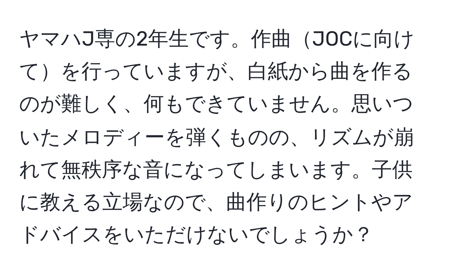 ヤマハJ専の2年生です。作曲JOCに向けてを行っていますが、白紙から曲を作るのが難しく、何もできていません。思いついたメロディーを弾くものの、リズムが崩れて無秩序な音になってしまいます。子供に教える立場なので、曲作りのヒントやアドバイスをいただけないでしょうか？