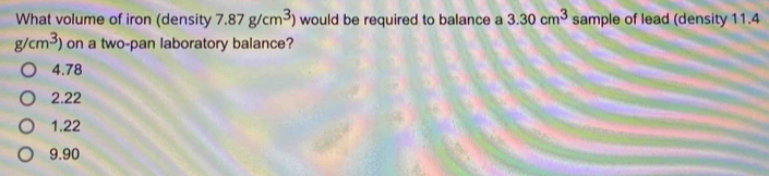 What volume of iron (density 7.87g/cm^3) would be required to balance a 3.30cm^3 sample of lead (density 11.4
g/cm^3) on a two-pan laboratory balance?
4.78
2.22
1.22
9.90