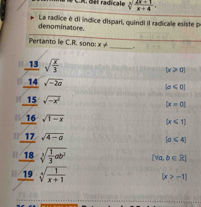 lu le C.R. del radicale sqrt[3](frac 2x+1)x+4. 
La radice è di indice dispari, quindi il radicale esiste p
denominatore.
Pertanto le C.R. sono: x!= _.
13 sqrt(frac x)3
[x≥slant 0]
14 sqrt(-2a)
[a≤slant 0]
15 sqrt(-x^2)
[x=0]
16 sqrt(1-x)
[x≤slant 1]
17 sqrt(4-a) [a≤slant 4]
18 sqrt[3](frac 1)3ab^2
[forall a,b∈ R]
19 sqrt[4](frac 1)x+1
[x>-1]