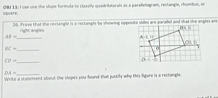 OBJ 11: I can use the slope formula to classify quadrilaterals as a parallelogram, rectangle, rhombus, or
square.
26. Prove that the rectangle is a rectangle by showing opposite sides are parallel and that the angles are
right angles.
_ AB=
_ BC=
_ CD=
_ DA=
Write a statement about the slopes you found that justify why this figure is a rectangle.