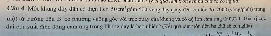 ncu phân trấn? (Kếi qua làm fron đến bá chữ số có nghĩa) 
Câu 4. Một khung dây dẫn có diện tích 50cm^2 gồm 500 vòng dây quay đều với tốc độ 2000 (vòng/phút) trong 
một từ trường đều vector B có phương vuông góc với trục quay của khung và có độ lớn cảm ứng từ 0,02T. Giá trị cực 
đại của suất điện động cảm ứng trong khung dây là bao nhiêu? (Kết quả làm tròn đến ba chữ số có nghĩa)
^2D+^3Tto^4He+^1n