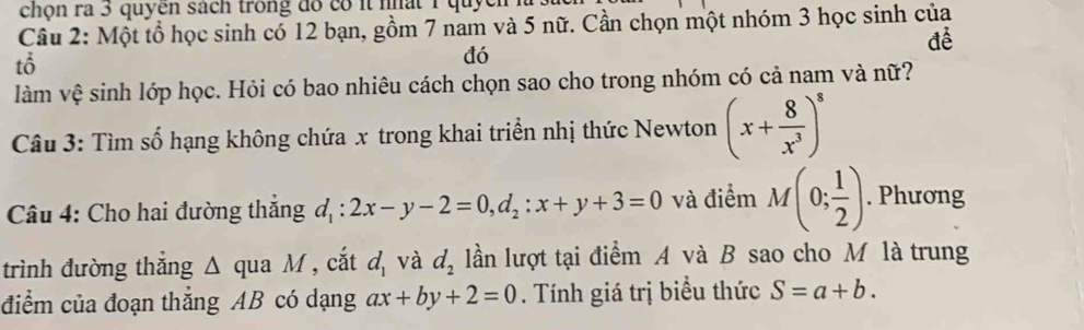 chọn ra 3 quyên sách trong đó có it nất 1 quyen 
Câu 2: Một tổ học sinh có 12 bạn, gồm 7 nam và 5 nữ. Cần chọn một nhóm 3 học sinh của 
để 
tổ 
đó 
làm vệ sinh lớp học. Hỏi có bao nhiêu cách chọn sao cho trong nhóm có cả nam và nữ? 
Câu 3: Tìm số hạng không chứa x trong khai triển nhị thức Newton (x+ 8/x^3 )^8
Câu 4: Cho hai đường thắng d_1:2x-y-2=0, d_2:x+y+3=0 và điểm M(0; 1/2 ). Phương 
trình đường thắng Δ qua M , cắt d_1 và d_2 ln lượt tại điểm A và B sao cho M là trung 
điểm của đoạn thắng AB có dạng ax+by+2=0. Tính giá trị biểu thức S=a+b.