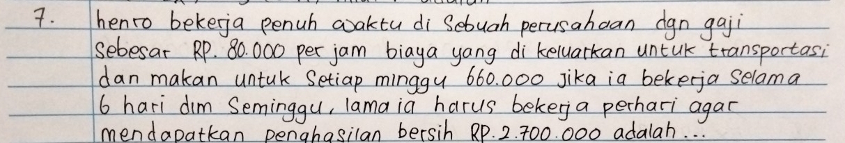 henro bekeja penuh aaktu di Sebuah perusahean dgn gaji 
sebesat RP. 80. 000 per jam biaya yang di keluarkan untk transportasi 
dan makan untak Setiap minggy 660. 000 jika ia bekerja selama
6 hari dim Seminggu, lama ia harus beker a perhari agar 
mendapatkan penahasilan bersih Rp. 2. 700. 000 adalah. . .