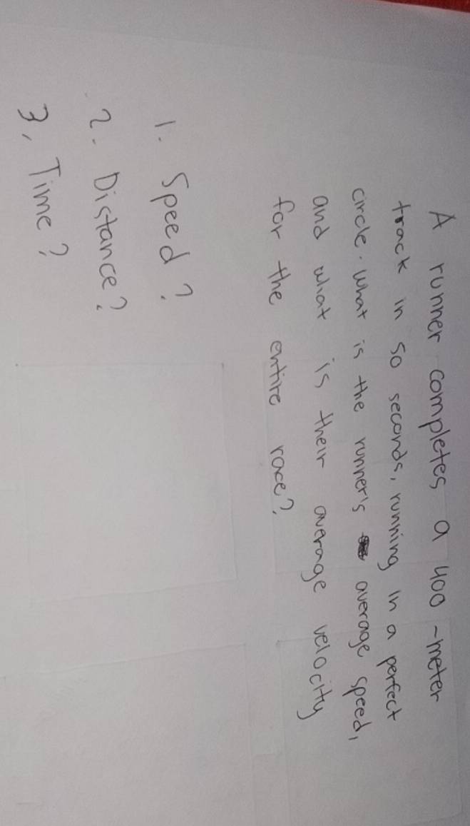 A runner completes a 400 -meter
track in so seconds, running in a perfect 
circle. what is the runner's average speed, 
and what is their average velocity 
for the entire race? 
1. Speed? 
2. Distance? 
3, Time?