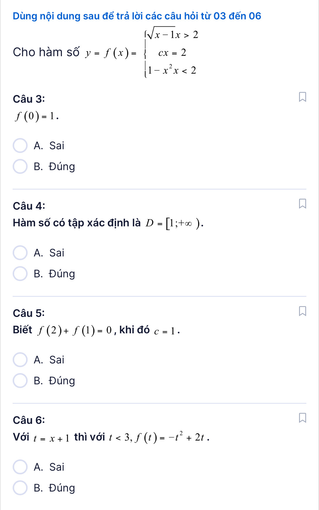 Dùng nội dung sau để trả lời các câu hỏi từ 03 đến 06
Cho hàm số y=f(x)=beginarrayl sqrt(x-1)x>2 cx=2 1-x^2x<2endarray.
Câu 3:
f(0)=1.
A. Sai
B. Đúng
Câu 4:
Hàm số có tập xác định là D=[1;+∈fty ).
A. Sai
B. Đúng
Câu 5:
Biết f(2)+f(1)=0 , khi đó c=1.
A. Sai
B. Đúng
Câu 6:
Với t=x+1 thì với t<3</tex>, f(t)=-t^2+2t.
A. Sai
B. Đúng