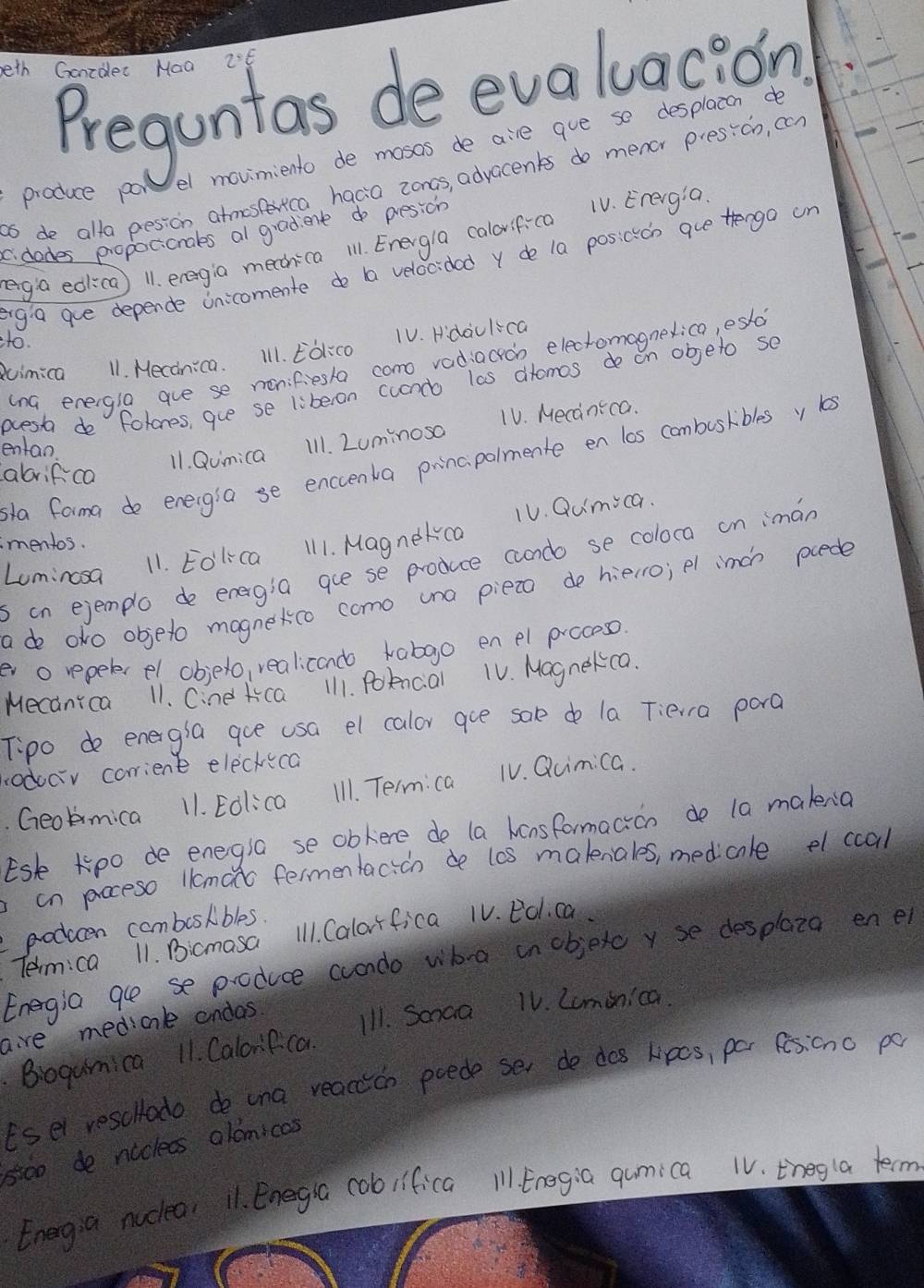 eth Goordec Naa
Preguntas de evaluacion
el movimiento de mosas de aire gue se desplacon do
as de alla pesion atmosterica hacia zoncs, advacents do menor presicn, ccn
produce po
c. dades propocicnals al gradient do presicn
ega edica) 11. eregia mechica 11. Energla calovif-ca 1V. Erergia
egia gue depende Unicomente do ba velocidad y de 1a posicicn gue trenga un
to.
duimica 11. Mecdnica. Ill. Eol:co 1V. Hdaulca
(na energla aue se menifiesla como radiacroo elecromagnexica, esd
oest do folones, gue se liberon cucndo las dromos de on objeto se
11. Qumica Il1. Luminosa 1V. Mecanica.
entan
sla farma de energia se enccenka principalmente en los combusribles y s
abrifca
mentos.
s in ejemplo de energia gue se produce cndo se coloca on iman
Lomincsa
11. Eolica 111. Magnekca 1V. Qumica.
adeo oko objeto magnekco como una pieto de hielro; pl imch pcede
ev o repelerel obielo, realicando kabgo en el procoso.
Mecanica 11. Cine ca 111. Polncial 1V. Magnekca.
Tipo do energia gue usa el calor gue sale do la Tiera pora
odoav corrient eleckica
. Geolmica 11. Eolica I11. Term: ca TV. Quimica.
Esk Kpo de enegla se obkere de (a hensformacion do la makena
an poceso llcmato fermentacicn de lcs malenales, medicale el ccal
producen comboslibles.
Tem:ca 11. Bicmasa 1l1. Calorfica 1V. Eol ca.
Energia ge se produce condo wha in objetc y se desplaza en e
aire medicnl andas
Bogumica 11. Calorfca I11. Sanaa 1V. Lominica.
Esel rescltado do una reaccion poede ser de dos lipcs, por fesicno po
s500 de nicless alomicas
Energia nuclea 11. Enegra cobiifica 11 Eregia qumica 1V. thegla term