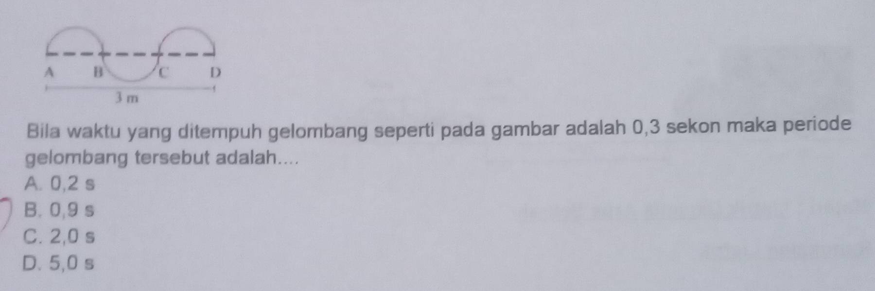 A B c D
3 m
Bila waktu yang ditempuh gelombang seperti pada gambar adalah 0,3 sekon maka periode
gelombang tersebut adalah....
A. 0,2 s
B. 0,9 s
C. 2,0 s
D. 5,0 s