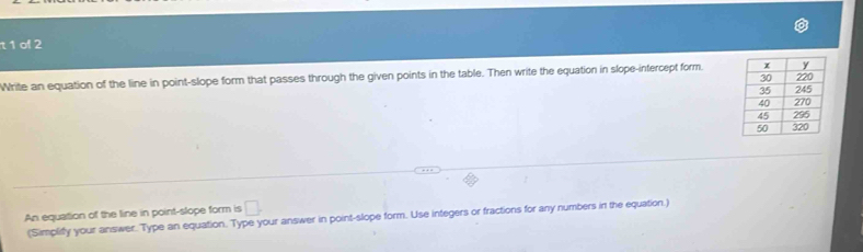 of 2 
Write an equation of the line in point-slope form that passes through the given points in the table. Then write the equation in slope-intercept form. 
An equation of the line in point-slope form is □. 
(Simpliffy your answer. Type an equation. Type your answer in point-slope form. Use integers or fractions for any numbers in the equation.)