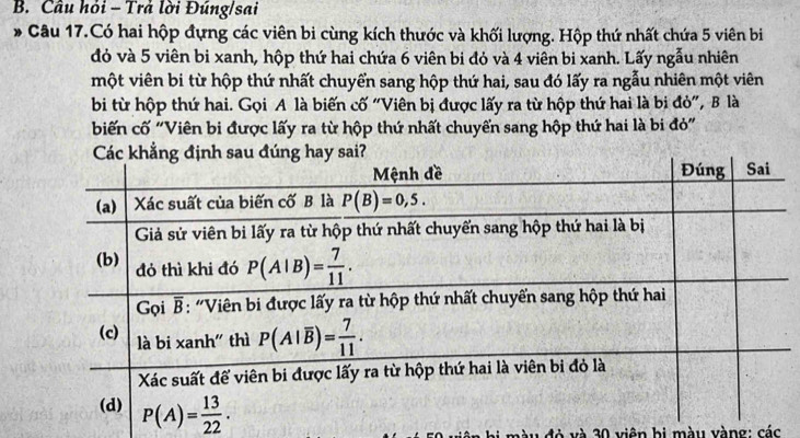 Câu hỏi - Trả lời Đúng/sai
ó Câu 17.Có hai hộp đựng các viên bi cùng kích thước và khối lượng. Hộp thứ nhất chứa 5 viên bi
đỏ và 5 viên bi xanh, hộp thứ hai chứa 6 viên bi đỏ và 4 viên bi xanh. Lấy ngẫu nhiên
một viên bi từ hộp thứ nhất chuyển sang hộp thứ hai, sau đó lấy ra ngẫu nhiên một viên
bi từ hộp thứ hai. Gọi A là biến cố "Viên bị được lấy ra từ hộp thứ hai là bi đỏ", B là
biến cố "Viên bi được lấy ra từ hộp thứ nhất chuyến sang hộp thứ hai là bi đỏ"
và 30 viên bị màu vàng: các