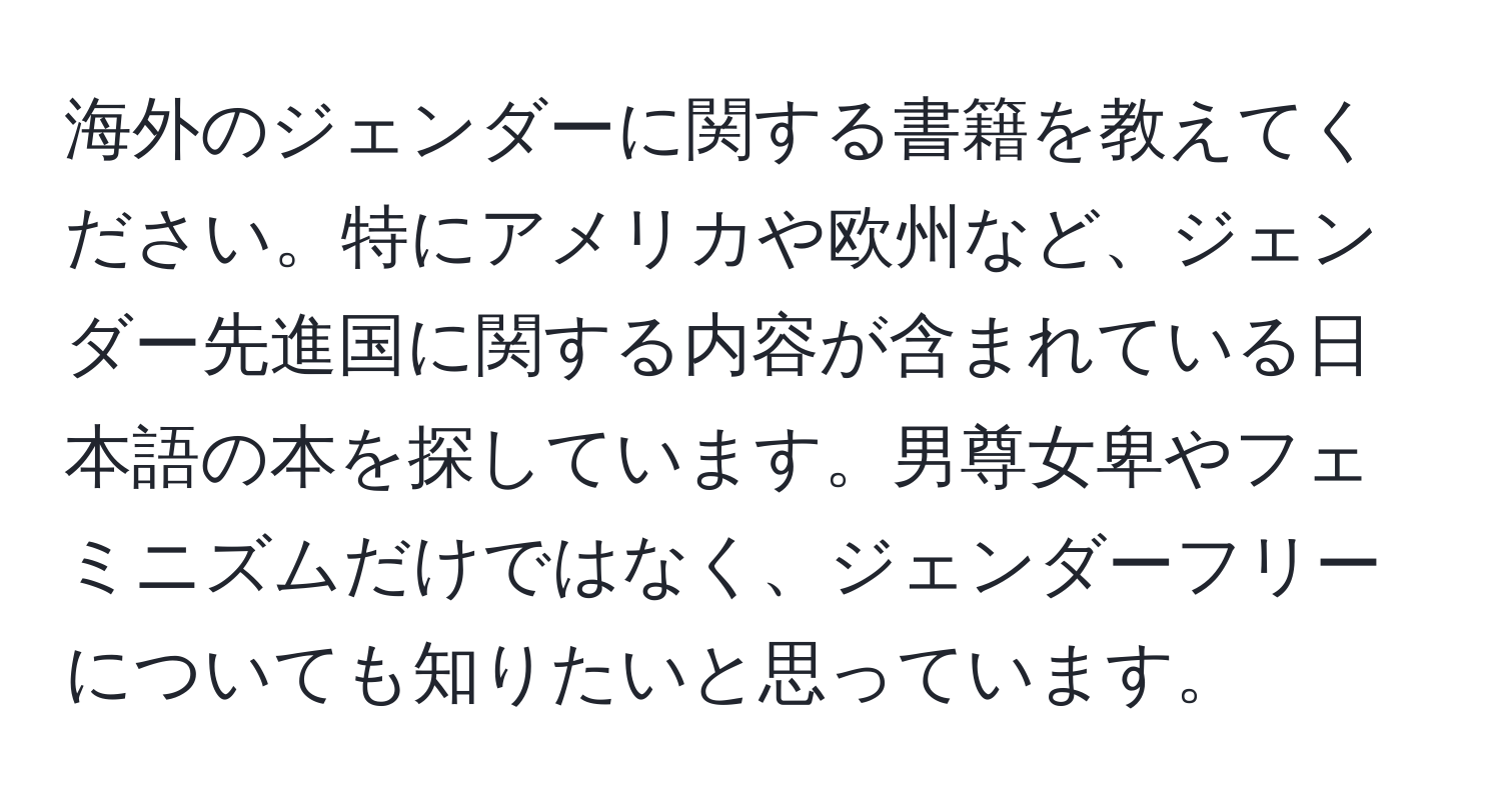 海外のジェンダーに関する書籍を教えてください。特にアメリカや欧州など、ジェンダー先進国に関する内容が含まれている日本語の本を探しています。男尊女卑やフェミニズムだけではなく、ジェンダーフリーについても知りたいと思っています。