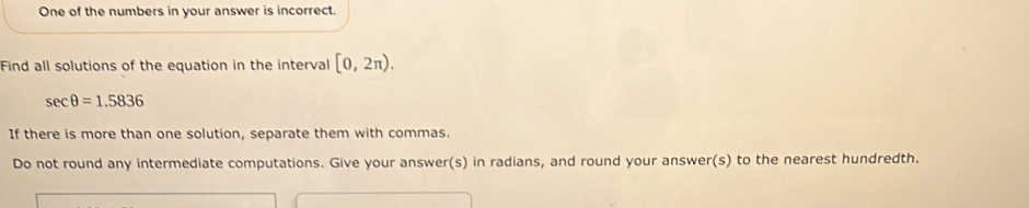 One of the numbers in your answer is incorrect. 
Find all solutions of the equation in the interval [0,2π ).
sec θ =1.5836
If there is more than one solution, separate them with commas. 
Do not round any intermediate computations. Give your answer(s) in radians, and round your answer(s) to the nearest hundredth.