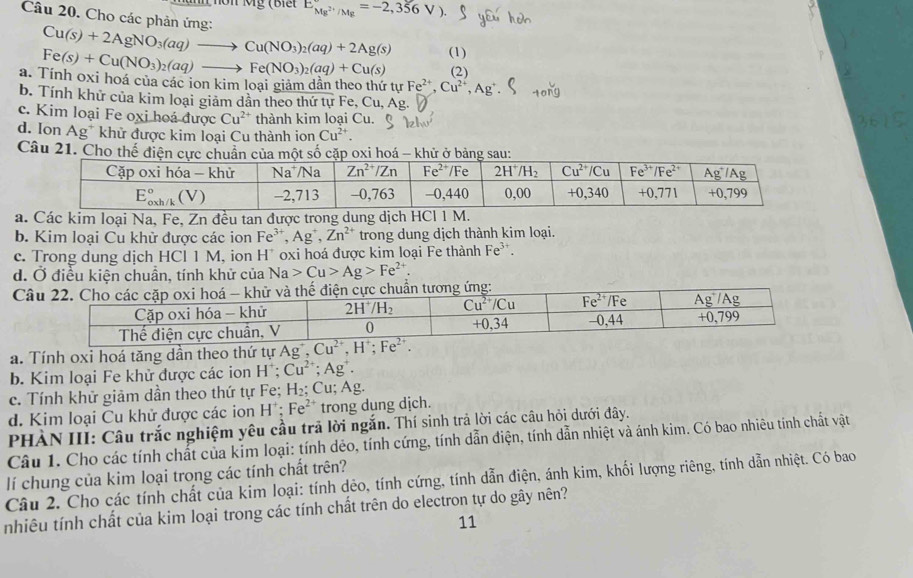 nôn Mỹ (Biế E_Mg^(2+)/Mg=-2,356V).
Câu 20. Cho các phản ứng:
Cu(s)+2AgNO_3(aq)to Cu(NO_3)_2(aq)+2Ag(s)
Fe(s)+Cu(NO_3)_2(aq)to Fe(NO_3)_2(aq)+Cu(s) (1)
(2)
a. Tính oxi hoá của các ion kim loại giảm dẫn theo thứ tự Fe^(2+),Cu^(2+),Ag^+
b. Tính khử của kim loại giảm dân theo thứ tự Fe, Cu, Ay
c. Kim loại Fe oxi hoá được Cu^(2+) thành kim loại Cu.
d. Ion Ag^+ khử được kim loại Cu thành ion Cu^(2+).
Câu 21. Cho thế điện ủa một số cặp xi hoá - khử ở bảnsau
a. Các kim loại Na, Fe, Zn đều tan được trong dung dịch H C11 M.
b. Kim loại Cu khử được các ion Fe^(3+),Ag^+,Zn^(2+) trong dung dịch thành kim loại.
c. Trong dung dịch HCl 1 M, ion H^+ oxi hoá được kim loại Fe thành Fe^(3+).
d. Ở điều kiện chuẩn, tính khử của Na>Cu>Ag>Fe^(2+)
C thế điện cực chuẩn tương ứng:
a. Tính oxi hoá tăng dần theo thứ tự
b. Kim loại Fe khử được các ion H^+;Cu^(2+);Ag^+.
c. Tính khử giảm dần theo thứ tự Fe; H_2:Cu;Ag.
d. Kim loại Cu khử được các ion H^+;Fe^(2+) trong dung dịch.
PHÀN III: Câu trắc nghiệm yêu cầu trã lời ngắn. Thí sinh trả lời các câu hỏi dưới đây.
Câu 1. Cho các tính chất của kim loại: tính dẻo, tính cứng, tính dẫn điện, tính dẫn nhiệt và ánh kim. Có bao nhiêu tính chất vật
Câu 2. Cho các tính chất của kim loại: tính dẻo, tính cứng, tính dẫn điện, ánh kim, khối lượng riêng, tính dẫn nhiệt. Có bao lí chung của kim loại trong các tính chất trên?
nhiêu tính chất của kim loại trong các tính chất trên do electron tự do gây nên?
11