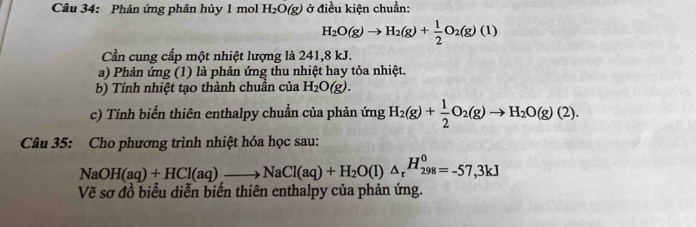 Phản ứng phân hủy 1 mol H_2O(g) ở điều kiện chuẩn:
H_2O(g)to H_2(g)+ 1/2 O_2(g)(1)
Cần cung cấp một nhiệt lượng là 241, 8 kJ. 
a) Phản ứng (1) là phản ứng thu nhiệt hay tỏa nhiệt. 
b) Tính nhiệt tạo thành chuẩn của H_2O(g). 
c) Tính biến thiên enthalpy chuẩn của phản ứng H_2(g)+ 1/2 O_2(g)to H_2O(g)(2). 
Câu 35: Cho phương trình nhiệt hóa học sau:
NaOH(aq)+HCl(aq)_ to NaCl(aq)+H_2O(l)△ _r^((H_298)^0)=-57,3kJ
Vẽ sơ đồ biểu diễn biển thiên enthalpy của phản ứng.