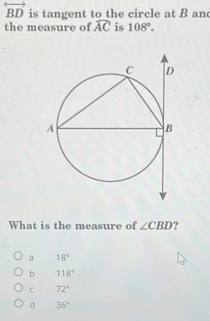 overleftrightarrow BD is tangent to the circle at B and
the measure of widehat AC is 108°. 
What is the measure of ∠ CBD ?
a 18°
b 118°
C 72°
d 36°