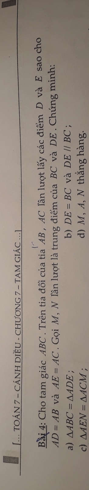 [... TOÁN 7 - CÁNH DIÈU - CHƯơNG 7 - TAM GIÁC ...] 
Bài 4: Cho tam giác ABC. Trên tia đối của tia AB , AC lần lượt lấy các điểm D và E sao cho
AD=AB và AE=AC. Gọi M, N lần lượt là trung điểm của BC và DE. Chứng minh: 
a) △ ABC=△ ADE; b) DE=BC và DE//BC : 
c) △ AEN=△ ACM. d) M, A, N thắng hàng.