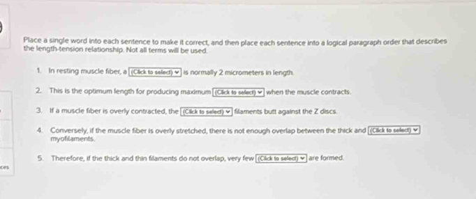 Place a single word into each sentence to make it correct, and then place each sentence into a logical paragraph order that describes 
the length-tension relationship. Not all terms will be used. 
1. In resting muscle fiber, a [(Click to seled) ] is normally 2 micrometers in length. 
2. This is the optimum length for producing maximum[(Click to select) ✔] when the muscle contracts. 
3. If a muscle fiber is overly contracted, the [(Click to seled) v]filaments butt against the Z discs. 
4. Conversely, if the muscle fiber is overly stretched, there is not enough overlap between the thick and [(Click to select) 
myofilaments 
5. Therefore, if the thick and thin filaments do not overlap, very few [(Click to select) ♥] are formed. 
ces