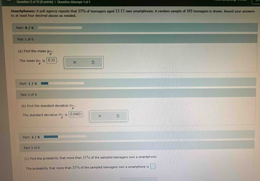 Question Attempt: 1 of 1 
Smartphones: A poll agency reports that 33% of teenagers aged 12-17 own smartphones. A random sample of 103 teenagers is drawn. Round your answers 
to at least four decimal places as needed. 
Part: 0 / 6 
Part 1 of 6 
(a) Find the mean μ. 
The mean mu _p is 0.33 × 5
Part: 1 / 6 
Part 2 of 6 
(b) Find the standard deviation σへ. 
The standard deviation^(sigma)p i5 0.0463 × 5 
Part: 2 / 6 
Part 3 of 6 
(c) Find the probability that more than 35% of the sampled teenagers own a smartphone. 
The probability that more than 35% of the sampled teenagers own a smartphone is □.