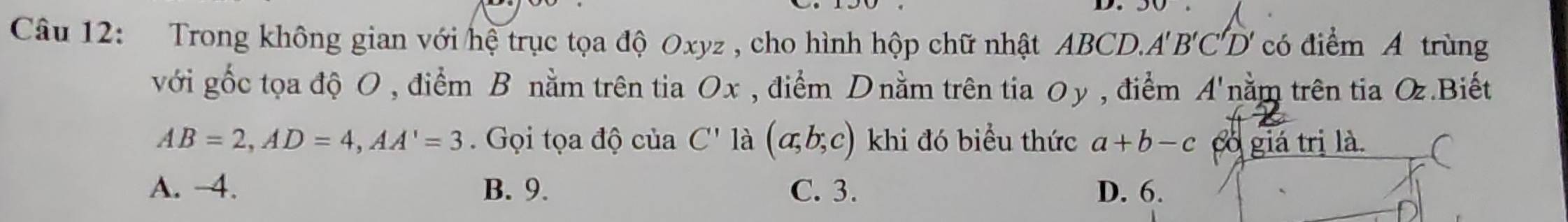 Trong không gian với hệ trục tọa độ Oxyz , cho hình hộp chữ nhật ABCD. A'B'C' D có điểm A trùng
với gốc tọa độ O , điểm B nằm trên tia Ox , điểm Dnằm trên tia 0y, điểm 41 'nằm trên tia O.Biết .
AB=2, AD=4, AA'=3 Gọi tọa độ của C' là (a;b;c) khi đó biểu thức a+b-c có giá trị là.
A. −4. B. 9. C. 3. D. 6.