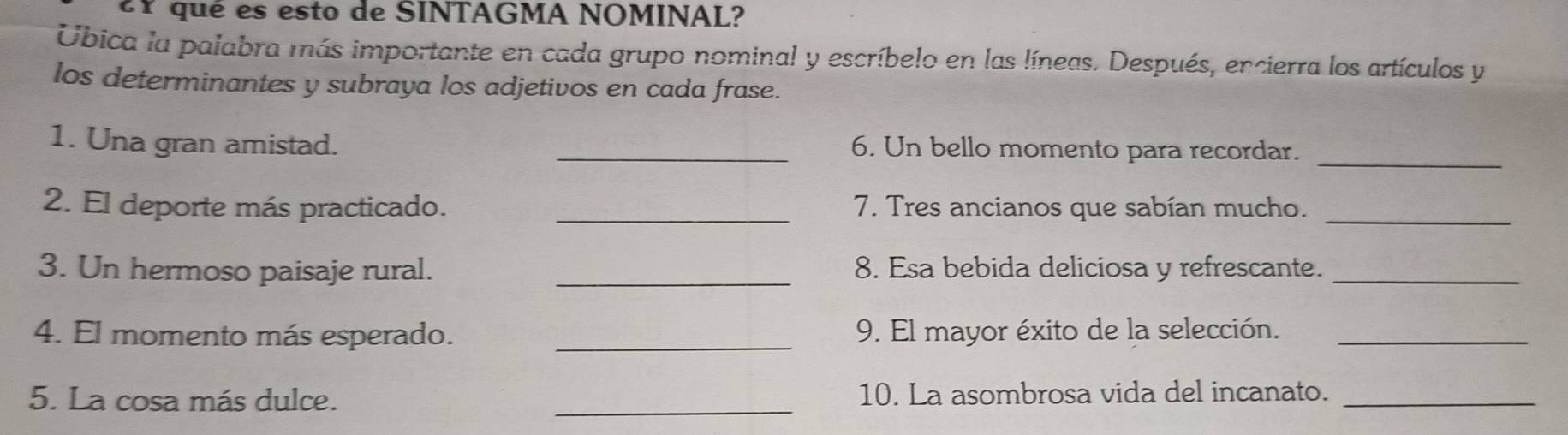 eY qué es esto de SINTAGMA NOMINAL? 
Úbica la palabra más importante en cada grupo nominal y escríbelo en las líneas. Después, encierra los artículos y 
los determinantes y subraya los adjetivos en cada frase. 
1. Una gran amistad. _6. Un bello momento para recordar._ 
2. El deporte más practicado. _7. Tres ancianos que sabían mucho._ 
3. Un hermoso paisaje rural. _8. Esa bebida deliciosa y refrescante._ 
4. El momento más esperado. _9. El mayor éxito de la selección._ 
5. La cosa más dulce. _10. La asombrosa vida del incanato._