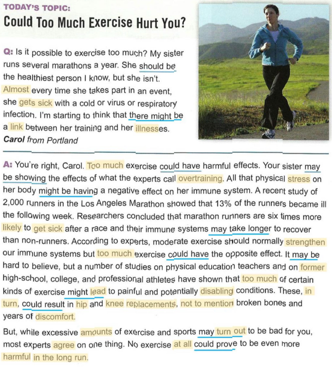 TODAY'S TOPIC: 
Could Too Much Exercise Hurt You? 
Q Is it possible to exercise too much? My sister 
runs several marathons a year. She should be 
the healthiest person I know, but she isn't. 
Almost every time she takes part in an event, 
she gets sick with a cold or virus or respiratory 
infection. I'm starting to think that there might be 
a link between her training and her illnesses. 
Carol from Portland 
A: You're right, Carol. Too much exercise could have harmful effects. Your sister may 
be showing the effects of what the experts call overtraining. All that physical stress on 
her body might be having a negative effect on her immune system. A recent study of
2,000 runners in the Los Angeles Marathon showed that 13% of the runners became ill 
the following week. Researchers concluded that marathon runners are six times more 
likely to get sick after a race and their immune systems may take longer to recover 
than non-runners. According to experts, moderate exercise should normally strengthen 
our immune systems but too much exercise could have the opposite effect. It may be 
hard to believe, but a number of studies on physical education teachers and on former 
high-school, college, and professional athletes have shown that too much of certain 
kinds of exercise might lead to painful and potentially disabling conditions. These, in 
turn, could result in hip and knee replacements, not to mention broken bones and 
years of discomfort. 
But, while excessive amounts of exercise and sports may turn out to be bad for you, 
most experts agree on one thing. No exercise at all could prove to be even more 
harmful in the long run.