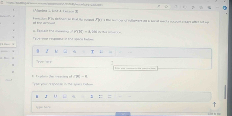 http:://paullding.ilclassroom.com/assignments/UY32749/lesson?card=23057033 
< (Algebra 1, Unit 4, Lesson 3) 
Cudesn D.  X Function F is defined so that its output F(t) is the number of followers on a social media account t days after set up
x of the account. 
a. Explain the meaning of F(30)=8,950 in this situation. 
X Type your response in the space below. 
] & Cam X 
X B I U 
= - Ma= 
Type here 
I 
Enter your response to the question here. 
b. Explain the meaning of F(0)=0

Type your response in the space below. 
B I U > 
Type here 
Back to top