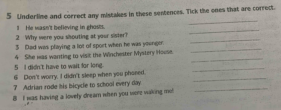 Underline and correct any mistakes in these sentences. Tick the ones that are correct. 
_ 
_ 
1 He wasn't believing in ghosts. 
2 Why were you shouting at your sister? 
3 Dad was playing a lot of sport when he was younger. 
_ 
_ 
4 She was wanting to visit the Winchester Mystery House. 
_ 
5 I didn't have to wait for long. 
6 Don't worry. I didn't sleep when you phoned,_ 
_ 
7 Adrian rode his bicycle to school every day_ 
8 I was having a lovely dream when you were waking me!