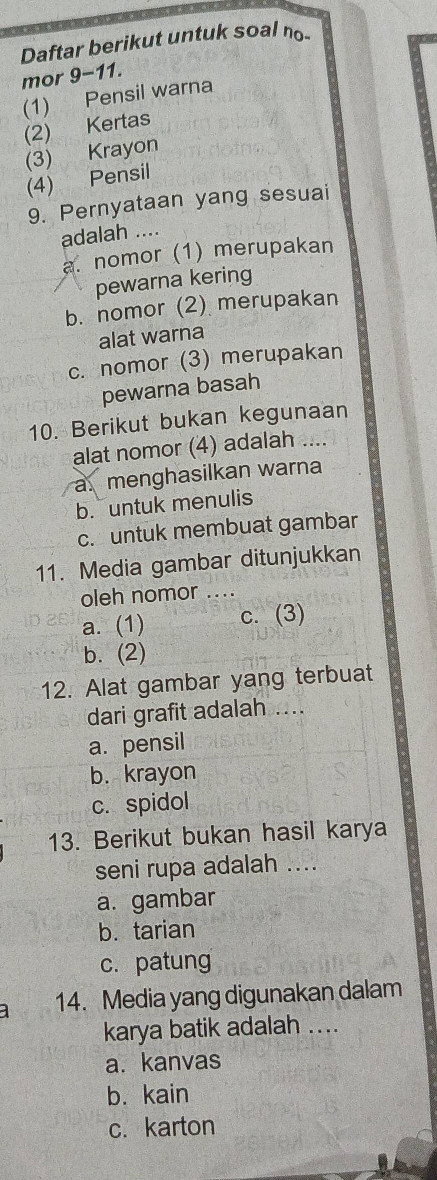 Daftar berikut untuk soal no-
mor 9-11.
(1) Pensil warna
(2) Kertas
(3) Krayon
(4) Pensil
9. Pernyataan yang sesuai
adalah ....
a. nomor (1) merupakan
pewarna kering
b. nomor (2) merupakan
alat warna
c. nomor (3) merupakan
pewarna basah
10. Berikut bukan kegunaan
alat nomor (4) adalah ....
a. menghasilkan warna
b. untuk menulis
c. untuk membuat gambar
11. Media gambar ditunjukkan
oleh nomor ...
a. (1) c. (3)
b. (2)
12. Alat gambar yang terbuat
dari grafit adalah ....
a. pensil
b. krayon
c. spidol
13. Berikut bukan hasil karya
seni rupa adalah ....
a. gambar
b. tarian
c. patung
a 14. Media yang digunakan dalam
karya batik adalah ....
a. kanvas
b. kain
c. karton