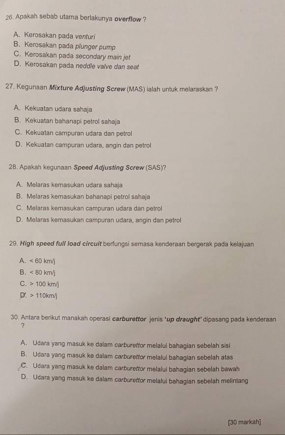 Apakah sebab utama berlakunya overflow ?
A. Kerosakan pada venturi
B. Kerosakan pada plunger pump
C. Kerosakan pada secondary main jet
D. Kerosakan pada neddle valve dan seat
27. Kegunaan Mixture Adjusting Screw (MAS) ialah untuk melaraskan ?
A. Kekuatan udara sahaja
B. Kekuatan bahanapi petrol sahaja
C. Kekuatan campuran udara dan petrol
D. Kekuatan campuran udara, angin dan petrol
28. Apakah kegunaan Speed Adjusting Screw (SAS)?
A. Melaras kemasukan udara sahaja
B. Melaras kemasukan bahanapi petrol sahaja
C. Melaras kemasukan campuran udara dan petrol
D. Melaras kemasukan campuran udara, angin dan petrol
29. High speed full load circuit berfungsi semasa kenderaan bergerak pada kelajuan
A. <60km/j
B. <80km/j
C. 100km/j
D'. 110km/j
30. Antara berikut manakah operasi carburettor jenis ‘up draught’ dipasang pada kenderaan
?
A. Udara yang masuk ke dalam carburettor melalui bahagian sebelah sisi
B. Udara yang masuk ke dalam carburettor melalui bahagian sebelah atas
C. Udara yang masuk ke dalam carburettor melalui bahagian sebelah bawah
D. Udara yang masuk ke dalam carburettor melalui bahagian sebelah melintang
[30 markah]