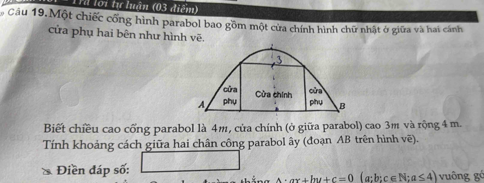 Tr loi tự luận (03 điểm) 
Câu 19.Một chiếc cổng hình parabol bao gồm một cửa chính hình chữ nhật ở giữa và hai cánh 
cửa phụ hai bên như hình vẽ. 
3 
cửa Cửa chính 
cửa 
A phụ phụ B 
Biết chiều cao cổng parabol là 4m, cửa chính (ở giữa parabol) cao 3m và rộng 4 m. 
Tính khoảng cách giữa hai chân công parabol ây (đoạn AB trên hình vẽ). 
Điền đáp số: v= _ 
A· ax+by+c=0(a;b;c∈ N;a≤ 4) vuông gó