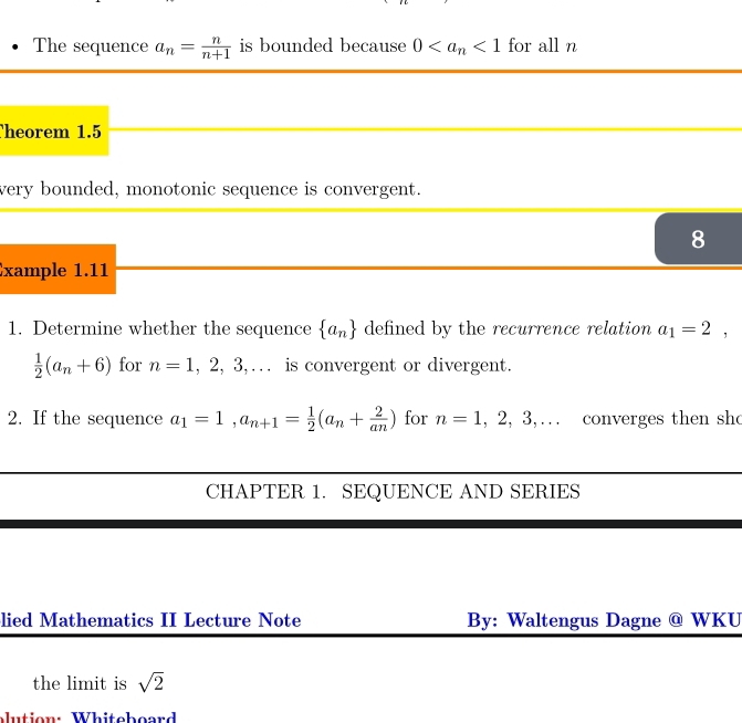 The sequence a_n= n/n+1  is bounded because 0 <1</tex> for all n
heorem 1.5
very bounded, monotonic sequence is convergent. 
8 
xample 1.11 
1. Determine whether the sequence  a_n defined by the recurrence relation a_1=2,
 1/2 (a_n+6) for n=1,2,3,... is convergent or divergent. 
2. If the sequence a_1=1, a_n+1= 1/2 (a_n+ 2/an ) for n=1,2,3,... converges then sh 
CHAPTER 1. SEQUENCE AND SERIES 
lied Mathematics II Lecture Note By: Waltengus Dagne @ WKU 
the limit is sqrt(2)
alution: Whiteboard