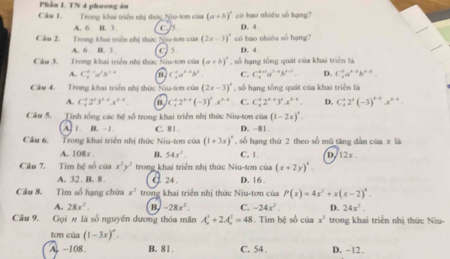 Phần L TN 4 phương án
Câu L. Trong khai triển nhị thức Niu-tơn của (a+b)^4 có bao nhiêu số hạng?
A. 6 B. 3 C. 5 D. 4 .
Cầu 2. Trong khai triển nhị thức Niu-tơn của (2x-3)^4 có bao nhiêu số hạng?
A. 6 B. 3 Cs D. 4 .
Câu 3. Trong khai triển nhị thức Niu-tơn của (a+b)^4 , số hạng tổng quát của khai triên là
A. C_4^((d-1)a^2)b^(3-8) B C_4^(ka)a^(4-a)b^b. C. C_4^((k+1)a^5-k)b^(k+1). D. C_4^((k^4-k)b)b^(4-b).
Cầu 4. Trong khai triển nhị thức Niu-tơn của (2x-3)^4 , số hạng tổng quát của khai triển là
A. C_4^(k2^k)3^(4-k)x^(4-k), B. C_4^(k2^4-k)(-3)^kx^(4-k) C. C_4^(k2^4-k)3^kx^(4-k). D. C_4^(k2^k)(-3)^4-2x^(4-1).
Câu 5. Tính tổng các hệ số trong khai triển nhị thức Niu-tơn của (1-2x)^4.
A. 1. B. -1 C. 81. D. -81.
Cầu 6. Trong khai triển nhị thức Niu-tơn của (1+3x)^4 , số hạng thứ 2 theo số mũ tăng dẫn của x là
A. 108x . B. 54x^2. C. 1. D. 12x .
Câu 7. Tìm hệ số của x^2y^2 trong khai triển nhị thức Niu-tơn của (x+2y)^4.
A. 32 . B. 8 24 . D. 16 .
Câu 8. Tìm số hạng chứa x^2 trong khai triển nhị thức Niu-tơn của P(x)=4x^2+x(x-2)^4.
A. 28x^2. B -28x^2. C. -24x^2, D. 24x^2.
Câu 9. Gọi n là số nguyên dương thỏa mãn A_n^(3+2A_n^2=48. Tim hệ số của x^3) trong khai triển nhị thức Niu-
tơn của (1-3x)^n.
A -108. B. 81 . C. 54 . D. -12 .