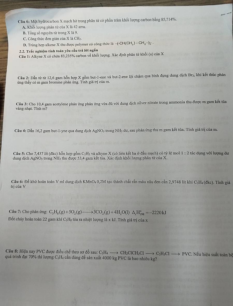 Một hydrocarbon X mạch hở trong phân tử có phần trăm khối lượng carbon bằng 85,714%.
A. Khối lượng phân tử của X là 42 amu.
B. Tổng số nguyên từ trong X là 9.
C. Công thức đơn giản của X là CH₂.
D. Trùng hợp alkene X thu được polymer có công thức là -(-CH(CH_3)-CH_2to _n.
2.2. Trắc nghiệm tính toán yêu cầu trả lời ngắn
Câu 1: Alkyne X có chứa 83,235% carbon về khối lượng. Xác định phân tử khối (u) của X
Câu 2: Dẫn từ từ 12,6 gam hỗn hợp X gồm but-1-ene và but-2-ene lội chậm qua bình đựng dung dịch Br_2. , khi kết thúc phản
ứng thấy có m gam bromine phản ứng. Tính giá trị của m.
Câu 3: Cho 10,4 gam acetylene phản ứng phản ứng vừa đủ với dung dịch silver nitrate trong ammonia thu được m gam kết tủa
vàng nhạt. Tính m?
Câu 4: Dẫn 16,2 gam but-1-yne qua dung dịch AgNO₃ trong NH₃ dư, sau phản ứng thu m gam kết tủa. Tính giá trị của m.
Câu 5: Cho 7,437 lít (đkc) hỗn hợp gồm C₂H₂ và alkyne X (có liên kết ba ở đầu mạch) có tỷ lệ mol 1:2 tác dụng với lượng dư
dung dịch AgNO₃ trong NH₃ thu được 53,4 gam kết tủa. Xác định khổi lượng phân tử của X.
Câu 6: Để khử hoàn toàn V ml dung dịch KMnO₄ 0,2M tạo thành chất rắn màu nâu đen cần 2,9748 lít khi C₂H₄ (đkc). Tính giá
trị của V
Câu 7: Cho phản ứng: C_3H_8(g)+5O_2(g)to 3CO_2(g)+4H_2O(l)△ _rH_(298)°=-2220kJ
Đốt cháy hoàn toàn 22 gam khí C_3H s tỏa ra nhiệt lượng ldot a* kJ. Tính giá trị của x
* Câu 8: Hiện nay PVC được điều chế theo sơ đồ sau: C_2H_4to CH_2ClCH_2Clto C_2H_3Clto PVC VC. Nếu hiệu suất toàn bộ
quá trình đạt 70% thì lượng C₂H₄ cần dùng để sản xuất 4000 kg PVC là bao nhiêu kg?