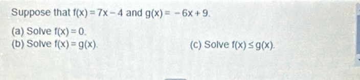 Suppose that f(x)=7x-4 and g(x)=-6x+9. 
(a) Solve f(x)=0. 
(b) Solve f(x)=g(x). (c) Solve f(x)≤ g(x).