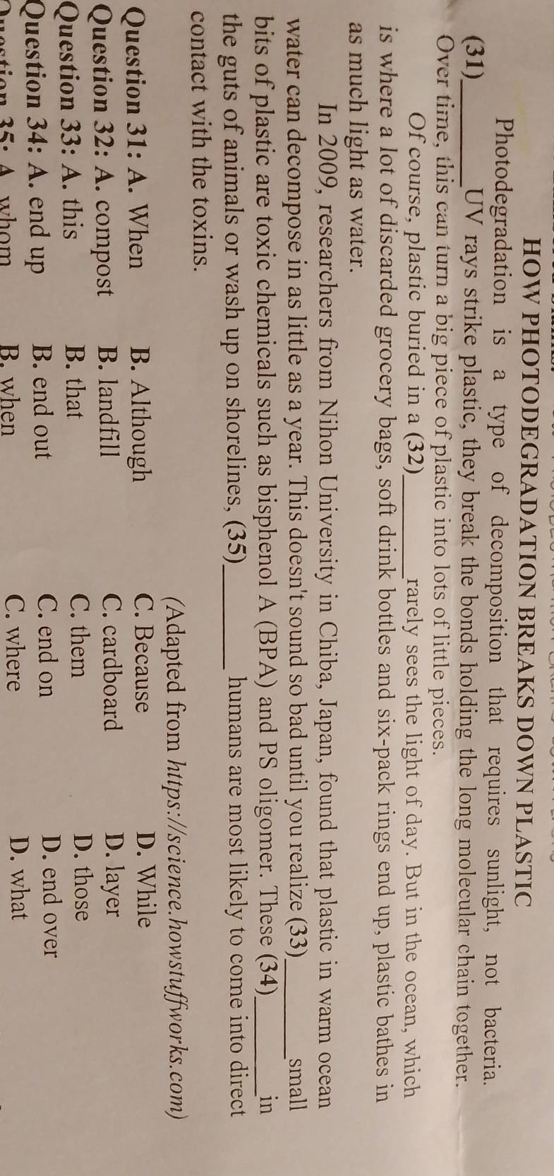 HOW PHOTODEGRADATION BREAKS DOWN PLASTIC
Photodegradation is a type of decomposition that requires sunlight, not bacteria.
(31)_ UV rays strike plastic, they break the bonds holding the long molecular chain together.
Over time, this can turn a big piece of plastic into lots of little pieces.
Of course, plastic buried in a (32)_ rarely sees the light of day. But in the ocean, which
is where a lot of discarded grocery bags, soft drink bottles and six-pack rings end up, plastic bathes in
as much light as water.
In 2009, researchers from Nihon University in Chiba, Japan, found that plastic in warm ocean
water can decompose in as little as a year. This doesn't sound so bad until you realize (33)_ small
bits of plastic are toxic chemicals such as bisphenol A (BPA) and PS oligomer. These (34)_ in
the guts of animals or wash up on shorelines, (35)_ humans are most likely to come into direct
contact with the toxins.
(Adapted from https://science.howstuffworks.com)
Question 31:A . When B. Although C. Because D. While
Question 32:A . compost B. landfill C. cardboard D. layer
Question 33:A . this B. that C. them
D. those
Question 34:A . end up B. end out C. end on
D. end over
35· 4 whom B. when C. where
D. what