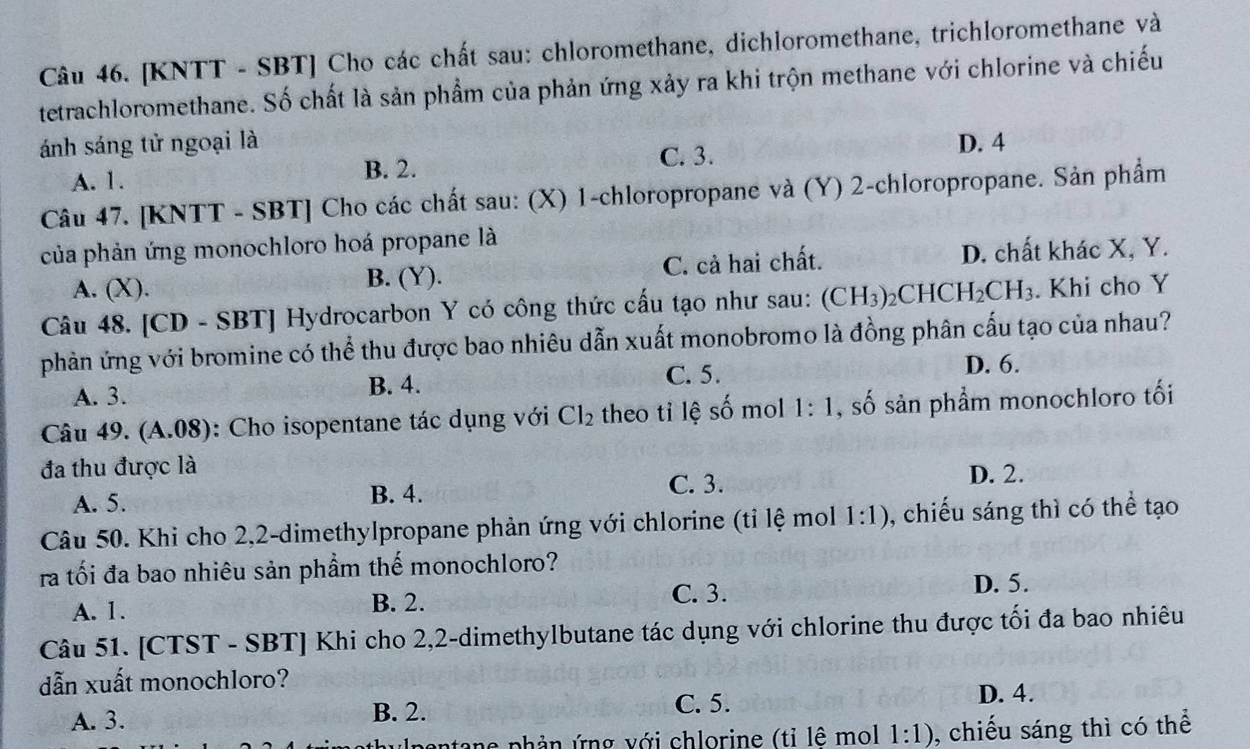 [KNTT - SBT] Cho các chất sau: chloromethane, dichloromethane, trichloromethane và
tetrachloromethane. Số chất là sản phẩm của phản ứng xảy ra khi trộn methane với chlorine và chiếu
ánh sáng tử ngoại là D. 4
A. 1. B. 2.
C. 3.
Câu 47. [KNTT - SBT] Cho các chất sau: (X) 1-chloropropane và (Y) 2-chloropropane. Sản phẩm
của phản ứng monochloro hoá propane là
A. (X). B. (Y). C. cả hai chất. D. chất khác X, Y.
Câu 48. [CD - SBT] Hydrocarbon Y có công thức cấu tạo như sau: (CH_3)_2CHCH_2CH_3. Khi cho Y
phản ứng với bromine có thể thu được bao nhiêu dẫn xuất monobromo là đồng phân cấu tạo của nhau?
D. 6.
A. 3. B. 4.
C. 5.
Câu 49. (A.08) : Cho isopentane tác dụng với Cl_2 theo tỉ lệ số mol 1:1 , số sản phẩm monochloro tối
đa thu được là
C. 3. D. 2.
A. 5.
B. 4.
Câu 50. Khi cho 2,2-dimethylpropane phản ứng với chlorine (tỉ lệ mol 1:1) , chiếu sáng thì có thể tạo
ra tối đa bao nhiêu sản phẩm thế monochloro?
A. 1.
B. 2. C. 3.
D. 5.
Câu 51. [CTST - SBT] Khi cho 2,2-dimethylbutane tác dụng với chlorine thu được tối đa bao nhiêu
dẫn xuất monochloro?
C. 5.
A. 3. D. 4.
B. 2.
n   ne phản ứng với chlorine (tỉ lê mol 1:1) , chiếu sáng thì có thể